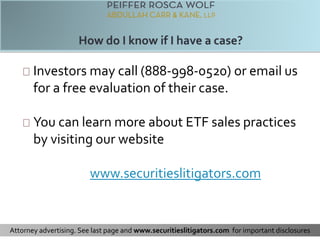 Investors may call (888-998-0520) or email us 
for a free evaluation of their case. 
You can learn more about ETF sales practices 
by visiting our website 
www.securitieslitigators.com 
Attorney advertising. See last page and www.securitieslitigators.com for important disclosures 
 