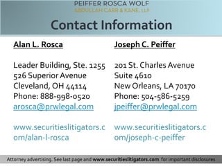 Alan L. Rosca 
Leader Building, Ste. 1255 
526 Superior Avenue 
Cleveland, OH 44114 
Phone: 888-998-0520 
arosca@prwlegal.com 
www.securitieslitigators.c 
om/alan-l-rosca 
Joseph C. Peiffer 
201 St. Charles Avenue 
Suite 4610 
New Orleans, LA 70170 
Phone: 504-586-5259 
jpeiffer@prwlegal.com 
www.securitieslitigators.c 
om/joseph-c-peiffer 
Attorney advertising. See last page and www.securitieslitigators.com for important disclosures 
 