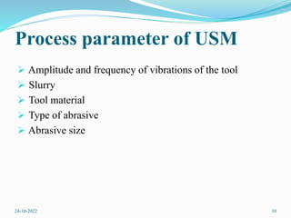 Process parameter of USM
 Amplitude and frequency of vibrations of the tool
 Slurry
 Tool material
 Type of abrasive
 Abrasive size
24-10-2022 10
 