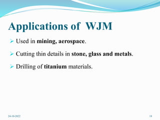 Applications of WJM
 Used in mining, aerospace.
 Cutting thin details in stone, glass and metals.
 Drilling of titanium materials.
24-10-2022 18
 