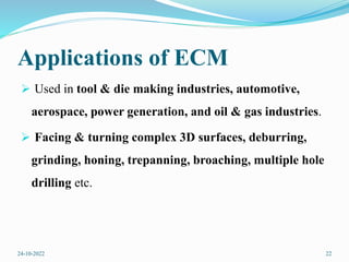 Applications of ECM
 Used in tool & die making industries, automotive,
aerospace, power generation, and oil & gas industries.
 Facing & turning complex 3D surfaces, deburring,
grinding, honing, trepanning, broaching, multiple hole
drilling etc.
24-10-2022 22
 