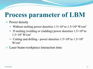 Process parameter of LBM
 Power density
 Without melting power densities 1.5×102 to 1.5×104 W/cm2
 If melting (welding or cladding) power densities 1.5×104 to
1.5×105 W/cm2
 Cutting and drilling - power densities 1.5×106 to 1.5×108
W/cm2
 Laser beam-workpiece interaction time
24-10-2022 27
 