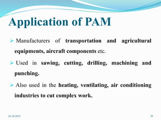 Application of PAM
 Manufacturers of transportation and agricultural
equipments, aircraft components etc.
 Used in sawing, cutting, drilling, machining and
punching.
 Also used in the heating, ventilating, air conditioning
industries to cut complex work.
24-10-2022 30
 