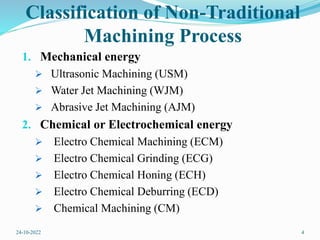 Classification of Non-Traditional
Machining Process
1. Mechanical energy
 Ultrasonic Machining (USM)
 Water Jet Machining (WJM)
 Abrasive Jet Machining (AJM)
2. Chemical or Electrochemical energy
 Electro Chemical Machining (ECM)
 Electro Chemical Grinding (ECG)
 Electro Chemical Honing (ECH)
 Electro Chemical Deburring (ECD)
 Chemical Machining (CM)
24-10-2022 4
 