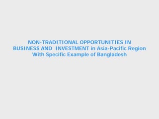 NON-TRADITIONAL OPPORTUNITIES IN
BUSINESS AND INVESTMENT in Asia-Pacific Region
With Specific Example of Bangladesh
 