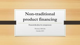 Non-traditional
product financing
Financial Jiu Jitsu for entrepreneurs
Thomas J McCabe
October 2015
 