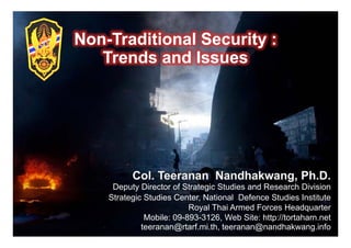 Non-
Non-Traditional Security :
   Trends and Issues




     Deputy Director of Strategic Studies and Research Division
    Strategic Studies Center, National Defence Studies Institute
                          Royal Thai Armed Forces Headquarter
              Mobile: 09-893-3126, Web Site: http://tortaharn.net
             teeranan@rtarf.mi.th, teeranan@nandhakwang.info 1
 