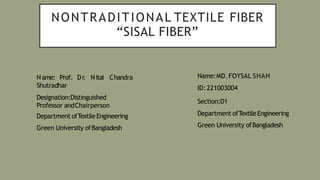 NONTRADITIONAL TEXTILE FIBER
“SISAL FIBER”
N ame: Prof. Dr
. Nitai Chandra
Shutradhar
Designation:Distinguished
Professor andChairperson
Department ofTextileEngineering
Green University ofBangladesh
Name:MD. FOYSAL SHAH
ID:221003004
Section:D1
Department ofTextileEngineering
Green University ofBangladesh
 