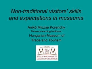 Non-traditional visitors' skills
and expectations in museums
Anikó Miszné Korenchy
Museum learning facilitator
Hungarian Museum of
Trade and Tourism
 