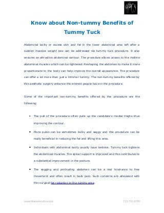 Know about Non-tummy Benefits of
Tummy Tuck
Abdominal laxity or excess skin and fat in the lower abdominal area left after a
sudden massive weight loss can be addressed via tummy tuck procedure. It also
ensures an attractive abdominal contour. The procedure allows access to the midline
abdominal muscles which can be tightened. Reshaping the abdomen to make it more
proportionate to the body can help improve the overall appearance. The procedure
can offer a lot more than just a trimmer tummy. The non-tummy benefits offered by
this aesthetic surgery enhance the interest people have in the procedure.
Some of the important non-tummy benefits offered by the procedure are the
following:
• The pull of the procedure often pulls up the candidate’s medial thighs thus
improving the contour.
• Mons pubis can be sometimes bulky and saggy and this procedure can be
really beneficial in reducing the fat and lifting this area.
• Individuals with abdominal laxity usually have lordosis. Tummy tuck tightens
the abdominal muscles. The spinal support is improved and this contributes to
a substantial improvement in the posture.
• The sagging and protruding abdomen can be a real hindrance to free
movement and often result in back pain. Such concerns are alleviated with
this surgical fat reduction in the tummy area.
www.drseanboutros.com  713­791­0700
 