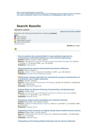 http://www.ingentaconnect.com/search?
   form_name=advanced&title=podcast+&title_type=tka&author=&journal=&journal_type=words&vol
   ume=&issue=&database=1&year_from=2003&year_to=2008&pageSize=20&x=42&y=13




   Search Results
Electronic content:
                                                               Search Fax/Ariel content
8 articles with title/keywords/abstract containing podcast
Key:
  - Free Content
  - New Content
  - Subscribed Content
  - Free Trial Content
modify search
                                                                        Display per page




    How to convince the unconvincibles? A mass mediated approach to
    communicate sustainable lifestyles to a low-interest target group
    Authors: Reisch, Lucia A.; Bietz, Sabine
    Source: International Journal of Innovation and Sustainable Development, Volume
    2, Number 2, 30 January 2008 , pp. 192-200(9)
    Publisher: Inderscience

    Using podcasts to promote Government documents collections
    Author: Barnes, Newkirk
    Source: Library Hi Tech, Volume 25, Number 2, 2007 , pp. 220-230(11)
    Publisher: Emerald Group Publishing Limited

      Multimedia-casting syndication for educational purposes Considerations of
    a Podcast for use in higher education
    Author: O'Toole, Gregory
    Source: British Journal of Educational Technology, Volume 38, Number 5, September
    2007 , pp. 939-941(3)
    Publisher: Blackwell Publishing

    Podcast Pilots for Distance Planning, Programming, and Development
    Author: Cordes, Sean
    Source: Journal of Library & Information Services in Distance Learning, Volume
    2, Number 4, 11 April 2007 , pp. 79-91(13)
    Publisher: Haworth Press

    Podcasting: Exploring the Possibilities for Academic Libraries
    Authors: Worcester, Lea; Barker, Evelyn
    Source: College & Undergraduate Libraries, Volume 13, Number 3, 19 October 2006 ,
    pp. 87-91(5)
    Publisher: Haworth Press

    Podcasting at the University of Virginia Claude Moore Health Sciences Library
    Authors: Ragon, Bart; Looney, Ryan P.
    Source: Medical Reference Services Quarterly, Volume 26, Number 1, 20 December
    2006 , pp. 17-26(10)
    Publisher: Haworth Press

    Integrating and Promoting Medical Podcasts into the Library Collection
 
