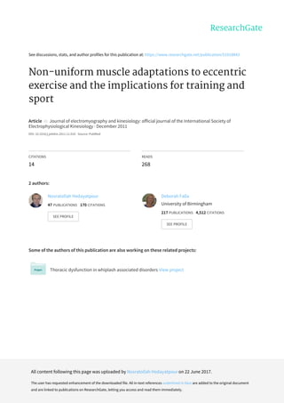 See	discussions,	stats,	and	author	profiles	for	this	publication	at:	https://www.researchgate.net/publication/51918843
Non-uniform	muscle	adaptations	to	eccentric
exercise	and	the	implications	for	training	and
sport
Article		in		Journal	of	electromyography	and	kinesiology:	official	journal	of	the	International	Society	of
Electrophysiological	Kinesiology	·	December	2011
DOI:	10.1016/j.jelekin.2011.11.010	·	Source:	PubMed
CITATIONS
14
READS
268
2	authors:
Some	of	the	authors	of	this	publication	are	also	working	on	these	related	projects:
Thoracic	dysfunction	in	whiplash	associated	disorders	View	project
Nosratollah	Hedayatpour
47	PUBLICATIONS			170	CITATIONS			
SEE	PROFILE
Deborah	Falla
University	of	Birmingham
217	PUBLICATIONS			4,512	CITATIONS			
SEE	PROFILE
All	content	following	this	page	was	uploaded	by	Nosratollah	Hedayatpour	on	22	June	2017.
The	user	has	requested	enhancement	of	the	downloaded	file.	All	in-text	references	underlined	in	blue	are	added	to	the	original	document
and	are	linked	to	publications	on	ResearchGate,	letting	you	access	and	read	them	immediately.
 