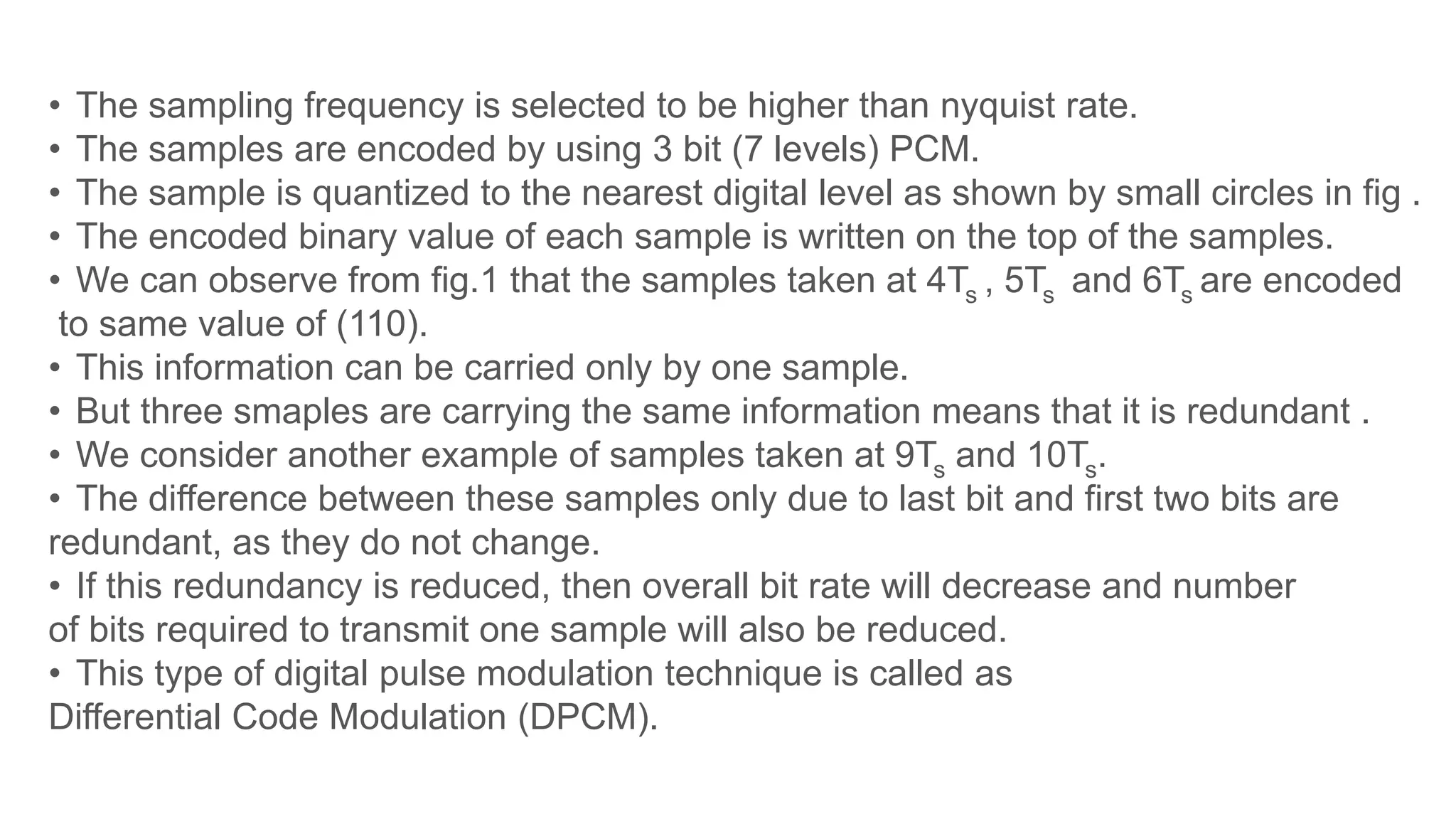 • The sampling frequency is selected to be higher than nyquist rate.
• The samples are encoded by using 3 bit (7 levels) PCM.
• The sample is quantized to the nearest digital level as shown by small circles in fig .
• The encoded binary value of each sample is written on the top of the samples.
• We can observe from fig.1 that the samples taken at 4Ts , 5Ts and 6Ts are encoded
to same value of (110).
• This information can be carried only by one sample.
• But three smaples are carrying the same information means that it is redundant .
• We consider another example of samples taken at 9Ts and 10Ts.
• The difference between these samples only due to last bit and first two bits are
redundant, as they do not change.
• If this redundancy is reduced, then overall bit rate will decrease and number
of bits required to transmit one sample will also be reduced.
• This type of digital pulse modulation technique is called as
Differential Code Modulation (DPCM).
 