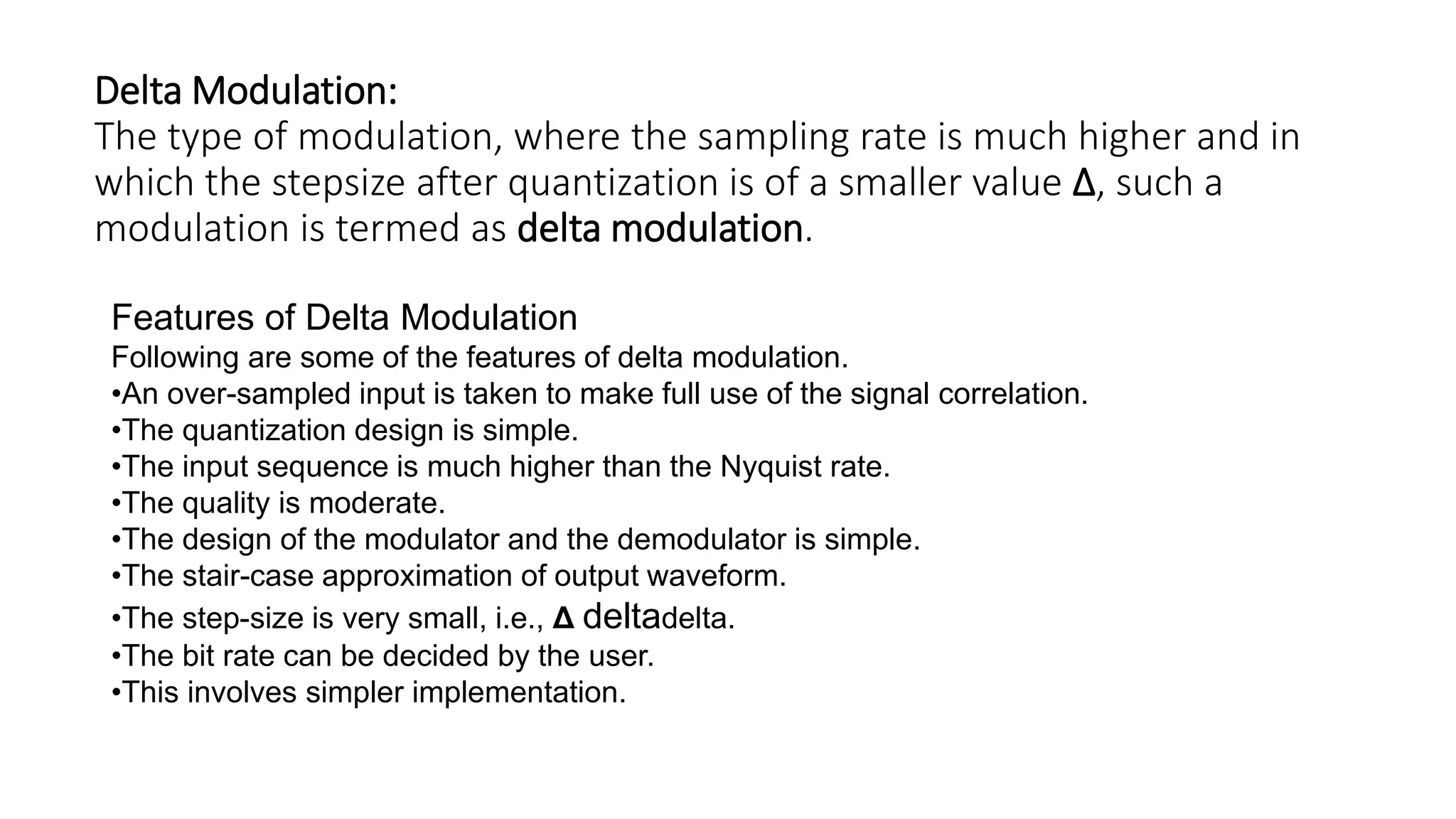 Delta Modulation:
The type of modulation, where the sampling rate is much higher and in
which the stepsize after quantization is of a smaller value Δ, such a
modulation is termed as delta modulation.
Features of Delta Modulation
Following are some of the features of delta modulation.
•An over-sampled input is taken to make full use of the signal correlation.
•The quantization design is simple.
•The input sequence is much higher than the Nyquist rate.
•The quality is moderate.
•The design of the modulator and the demodulator is simple.
•The stair-case approximation of output waveform.
•The step-size is very small, i.e., Δ deltadelta.
•The bit rate can be decided by the user.
•This involves simpler implementation.
 