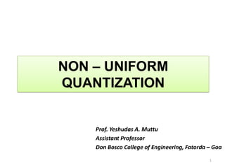 NON – UNIFORM
QUANTIZATION
Prof. Yeshudas A. Muttu
Assistant Professor
Don Bosco College of Engineering, Fatorda – Goa
1
 