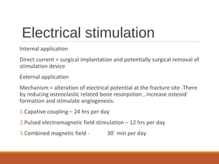 Electrical stimulation
Internal application
Direct current = surgical implantation and potentially surgical removal of
stimulation device
External application
Mechanism = alteration of electrical potential at the fracture site .There
by reducing osteoclastic related bone resorpstion , increase osteoid
formation and stimulate angiogenesis.
1.Capative coupling – 24 hrs per day
2.Pulsed electromagnetic field stimulation – 12 hrs per day
3.Combined magnetic field - 30` min per day
 