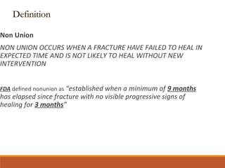 Non Union
NON UNION OCCURS WHEN A FRACTURE HAVE FAILED TO HEAL IN
EXPECTED TIME AND IS NOT LIKELY TO HEAL WITHOUT NEW
INTERVENTION
FDA defined nonunion as “established when a minimum of 9 months
has elapsed since fracture with no visible progressive signs of
healing for 3 months”
 