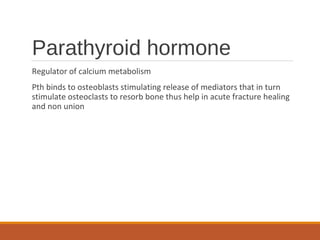 Parathyroid hormone
Regulator of calcium metabolism
Pth binds to osteoblasts stimulating release of mediators that in turn
stimulate osteoclasts to resorb bone thus help in acute fracture healing
and non union
 