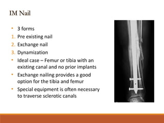 Broken
Plate
• 3 forms
1. Pre existing nail
2. Exchange nail
3. Dynamization
• Ideal case – Femur or tibia with an
existing canal and no prior implants
• Exchange nailing provides a good
option for the tibia and femur
• Special equipment is often necessary
to traverse sclerotic canals
 