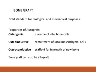 Gold standard for biological and mechanical purposes.
Properties of Autograft:
Osteogenic a source of vital bone cells
Osteoinductive recruitment of local mesenchymal cells
Osteoconductive scaffold for ingrowth of new bone
Bone graft can also be allograft.
BONE GRAFT
 