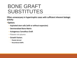 BONE GRAFT
SUBSTITUTES
Often unnecessary in hypertrophic cases with sufficient inherent biologicOften unnecessary in hypertrophic cases with sufficient inherent biologic
activityactivity
•OptionsOptions
– Aspirated stem cells (with or without expansion)Aspirated stem cells (with or without expansion)
– Demineralized Bone MatrixDemineralized Bone Matrix
– Autogenous Cancellous GraftAutogenous Cancellous Graft
– Platelet rich plasma
– Growth FactorsGrowth Factors
• Platelet derivedPlatelet derived
• Recombinant BMPsRecombinant BMPs
 