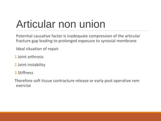 Articular non union
Potential causative factor is inadequate compression of the articular
fracture gap leading to prolonged exposure to synovial membrane
Ideal situation of repair
1.Joint arthrosis
2.Joint instability
3.Stiffness
Therefore soft tissue contracture release or early post operative rom
exercise
 