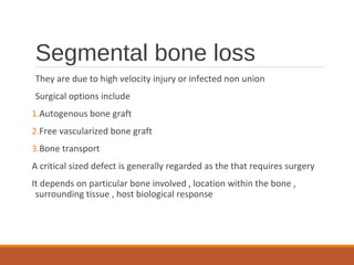 Segmental bone loss
They are due to high velocity injury or infected non union
Surgical options include
1.Autogenous bone graft
2.Free vascularized bone graft
3.Bone transport
A critical sized defect is generally regarded as the that requires surgery
It depends on particular bone involved , location within the bone ,
surrounding tissue , host biological response
 