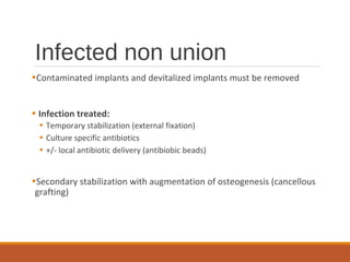 Infected non union
•Contaminated implants and devitalized implants must be removed
• Infection treated:
• Temporary stabilization (external fixation)
• Culture specific antibiotics
• +/- local antibiotic delivery (antibiobic beads)
•Secondary stabilization with augmentation of osteogenesis (cancellous
grafting)
 