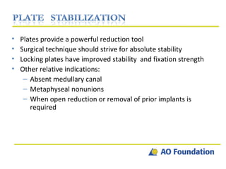 Plates provide a powerful reduction tool Surgical technique should strive for absolute stability Locking plates have improved stability  and fixation strength Other relative indications: Absent medullary canal Metaphyseal nonunions When open reduction or removal of prior implants is required 