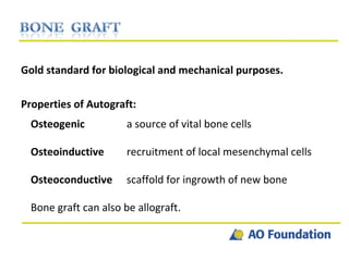 Gold standard for biological and mechanical purposes. Properties of Autograft: Osteogenic a source of vital bone cells Osteoinductive recruitment of local mesenchymal cells Osteoconductive scaffold for ingrowth of new bone Bone graft can also be allograft. 