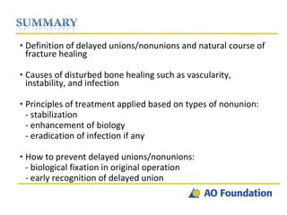 Definition of delayed unions/nonunions and natural course of fracture healing Causes of disturbed bone healing such as vascularity, instability, and infection Principles of treatment applied based on types of nonunion: - stabilization - enhancement of biology  - eradication of infection if any How to prevent delayed unions/nonunions: - biological fixation in original operation - early recognition of delayed union 