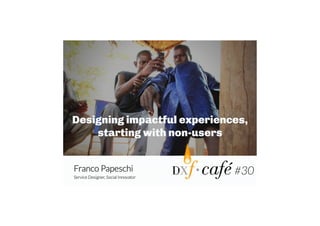 Designing impactful experiences,
starting with non-users
Franco Papeschi
Service Designer, Social Innovator

#30	
  

 