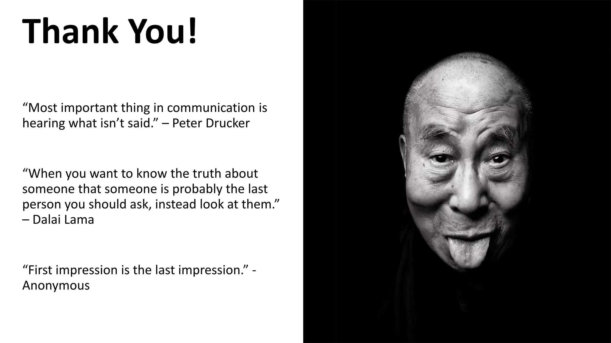 “Most important thing in communication is
hearing what isn’t said.” – Peter Drucker
“When you want to know the truth about
someone that someone is probably the last
person you should ask, instead look at them.”
– Dalai Lama
“First impression is the last impression.” -
Anonymous
Thank You!
 