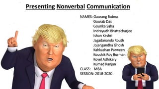 Presenting Nonverbal Communication
NAMES: Gaurang Bubna
Gourab Das
Gourika Saha
Indrayudh Bhattacharjee
Ishan Keshri
Jagadananda Routh
Jojangandha Ghosh
Kahkashan Parween
Koushik Roy Burman
Koyel Adhikary
Kumad Ranjan
CLASS: MBA
SESSION: 2018-2020
 