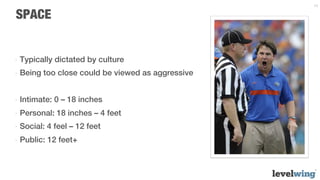 13


SPACE


-  Typically dictated by culture
-  Being too close could be viewed as aggressive


-  Intimate: 0 – 18 inches
-  Personal: 18 inches – 4 feet
-  Social: 4 feel – 12 feet
-  Public: 12 feet+
 