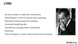 24


LYING


-  No eye contact or rapid eye movements
-  Hand/ﬁngers in front of mouth when speaking
-  Physically turned away from speaker
-  Increased breathing rate
-  Complexion changes (red in face/neck)
-  Sweating
-  Voice changes i.e. pitch, stammering, throat clearing
 