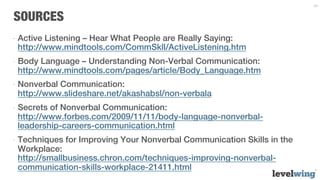 34


SOURCES
-  Active Listening – Hear What People are Really Saying:
   http://www.mindtools.com/CommSkll/ActiveListening.htm
-  Body Language – Understanding Non-Verbal Communication:
   http://www.mindtools.com/pages/article/Body_Language.htm
-  Nonverbal Communication:
   http://www.slideshare.net/akashabsl/non-verbala
-  Secrets of Nonverbal Communication:
   http://www.forbes.com/2009/11/11/body-language-nonverbal-
   leadership-careers-communication.html
-  Techniques for Improving Your Nonverbal Communication Skills in the
   Workplace:
   http://smallbusiness.chron.com/techniques-improving-nonverbal-
   communication-skills-workplace-21411.html
 