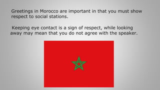 Greetings in Morocco are important in that you must show
respect to social stations.
Keeping eye contact is a sign of respect, while looking
away may mean that you do not agree with the speaker.
 