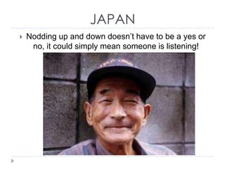 JAPAN


Nodding up and down doesn’t have to be a yes or
no, it could simply mean someone is listening!

 