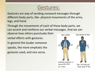 Gestures:
Gestures are way of sending nonword messages through
different body parts, like- physical movements of the arms,
legs, and hand.
Through the movements of each of these body parts, we
can accent and reinforce our verbal messages. And we can
observe how others punctuate their
verbal efforts with gestures.
In general the louder someone
speaks, the more emphatic the
gestures used, and vice versa.
 