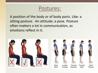 Postures:
A position of the body or of body parts. Like- a
sitting posture. An attitude; a pose. Posture
often matters a lot in communication, as
emotions reflect in it.
 