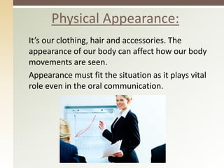 It’s our clothing, hair and accessories. The
appearance of our body can affect how our body
movements are seen.
Appearance must fit the situation as it plays vital
role even in the oral communication.
Physical Appearance:
 