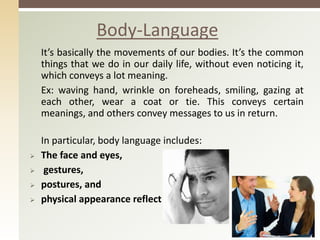 It’s basically the movements of our bodies. It’s the common
things that we do in our daily life, without even noticing it,
which conveys a lot meaning.
Ex: waving hand, wrinkle on foreheads, smiling, gazing at
each other, wear a coat or tie. This conveys certain
meanings, and others convey messages to us in return.
In particular, body language includes:
 The face and eyes,
 gestures,
 postures, and
 physical appearance reflect
Body-Language
 