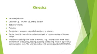 Kinesics
 Facial expressions
 Gestures E.g.: Thumbs Up, sitting position
 Body movements
 Postures
 Eye contact: Serves as a signal of readiness to interact.
 Tactile (touch):- one of the earliest methods of communication of human
beings.
 The science dealing with touch is HAPTICS. e.g.: Infants learn much about
environment by touching, feeling, cuddling and tasting. Touch is a powerful
communication tool. The science dealing with speech sounds in PHONETICS.
 