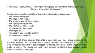  If I hear, I forget, if I see, I remember. “One picture is more than a thousand words.
Pictures are a universal language”.
Consider, for example, what these descriptive phrases have in common:
• The twinkle in his eye.
• The edge in her voice.
• The knowing look of their smiles.
• The rigidity of his posture.
• The confidence in her walk.
• Your hairstyle. Your dress.
• Where you sit.
• How closely you stand to another.
• Your eagerness to arrive.
Each of these phrases highlights a nonverbal cue that offers a clue to the
attitudes, feelings, and personality of a person. Despite the presence of such cues, too
often we remain unaware of the messages our bodies, our voices, or the space around us
sends to others. We simply act and react without considering how actions modify,
reinforce, or distort messages.
 