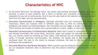Characteristics of NVC
 All Nonverbal Behaviour Has Message Value: You cannot stop sending nonverbal messages. As long as
someone is aware of your presence and is there to decode your nonverbal communication, it is
impossible for you not to communicate. Even if you turn your back on the observer and remove yourself
from his or her sight, you are communicating.
 Nonverbal Communication Is Ambiguous :Although nonverbal cues are continuous and frequently
involuntary, others can evaluate them in different ways—that is, what we communicate may be
ambiguous and subject to misinterpretation. One nonverbal cue can trigger a variety of meanings. E.g.
There could be any number of reasons why a person looks at a watch, coughs, or rubs his or her eyes.
 Nonverbal Communication Is Predominantly Relational: Many find it easier to communicate emotions
and feelings nonverbally. We convey liking, attraction, anger, and respect for authority nonverbally. In
fact, our primary means of revealing our inner states, that typically are not readily transmitted using
words, is through nonverbal communication. For example, we usually look to the face to assess
emotional state. We look to the mouth to evaluate contempt. We look to the eyes to evaluate
dominance and competence.
 Nonverbal Behaviour May Reveal Deception: When a person says one thing but means another, we can
use our deception detection skills to determine that the person’s behaviour contradicts his or her
words.
 