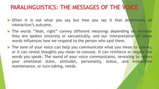 PARALINGUISTICS: THE MESSAGES OF THE VOICE
 Often it is not what you say but how you say it that determines an
interaction’s outcome.
 The words “Yeah, right” convey different meanings depending on whether
they are spoken sincerely or sarcastically, and our interpretation of these
words influences how we respond to the person who said them.
 The tone of your voice can help you communicate what you mean to convey,
or it can reveal thoughts you mean to conceal. It can reinforce or negate the
words you speak. The sound of your voice communicates, revealing to others
your emotional state, attitudes, personality, status, and interaction
maintenance, or turn-taking, needs.
 