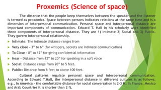 Proxemics (Science of space)
The distance that the people keep themselves between the speaker and the listener
is termed as proxemics. Space between persons indicates relations at the same time and is a
dimension of interpersonal communication. Personal space and interpersonal distance are
important components of communication. Edward T. Hall in his scholarly work identified
three components of interpersonal distance. They are 1) Intimate 2) Social and 3) Public.
They govern interpersonal relationship.
 Intimate: The intimate distance ranges from
 Very close – 3” to 6” (for whispers, secrets are intimate communication)
 To Close – 8” to 12” for giving confidential information
 Near – Distance from 12” to 20” for speaking in a soft voice
 Social: Distance range from 20” to 5 feet.
 Public: Distance from 6 feet to above 100 feet.
Cultural patterns regulate personal space and interpersonal communication.
According to Edward T.Hall, the interpersonal distance in different cultures is as follows:
e.g., In America – the comfortable distance for social conversation is 2-3 ft. In France, Mexico
and Arab Countries it is shorter than 2 ft.
 