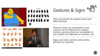 They punctuate the spoken word and
add meaning.
Gestures that are acceptable in one
culture can be offensive in another
culture; gestures that are acceptable in
one culture are offensive in another, etc.
Signs and other articles with words,
pictures or symbols.
 