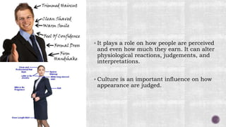  It plays a role on how people are perceived
and even how much they earn. It can alter
physiological reactions, judgements, and
interpretations.
 Culture is an important influence on how
appearance are judged.
 